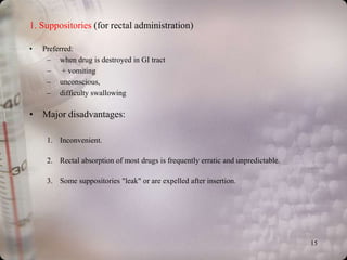 1. Suppositories (for rectal administration)

•   Preferred:
     – when drug is destroyed in GI tract
     – + vomiting
     – unconscious,
     – difficulty swallowing

• Major disadvantages:

     1. Inconvenient.

     2. Rectal absorption of most drugs is frequently erratic and unpredictable.

     3. Some suppositories "leak" or are expelled after insertion.




                                                                                   15
 