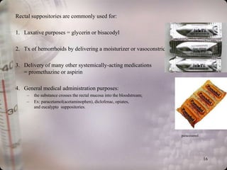 Rectal suppositories are commonly used for:

1. Laxative purposes = glycerin or bisacodyl

2. Tx of hemorrhoids by delivering a moisturizer or vasoconstrictor

3. Delivery of many other systemically-acting medications
                                                                        Glycerin suppositories
   = promethazine or aspirin

4. General medical administration purposes:
    –   the substance crosses the rectal mucosa into the bloodstream;
    –   Ex: paracetamol(acetaminophen), diclofenac, opiates,
        and eucalyptol suppositories.




                                                                        paracetamol




                                                                                      16
 