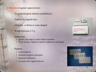 2. Pessaries (vaginal suppositories)

     – Tx gynecological ailment (candidiasis)

     – Inserted in vaginal tract

     – Globular, oviform or cone-shaped

     – Weigh between 3-5 g

     – Instruction:
          • quickly dip supp in water before insertion.
          • Wear sanitary napkin to protect nightwear and linens


     – Purpose:
          •   contraceptives
          •   feminine hygiene antiseptics
          •   bacterial antibiotics
          •   to restore the vaginal mucosa.

                                                                   18
 