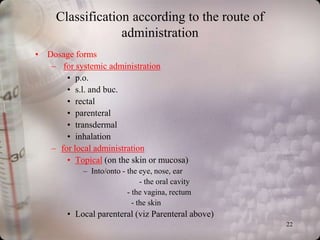 Classification according to the route of
                  administration
• Dosage forms
   – for systemic administration
       • p.o.
       • s.l. and buc.
       • rectal
       • parenteral
       • transdermal
       • inhalation
   – for local administration
       • Topical (on the skin or mucosa)
            – Into/onto - the eye, nose, ear
                               - the oral cavity
                          - the vagina, rectum
                            - the skin
        • Local parenteral (viz Parenteral above)
                                                    22
 