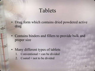 Tablets
• Drug form which contains dried powdered active
  drug

• Contains binders and fillers to provide bulk and
  proper size

• Many different types of tablets
  1. Conventional = can be divided
  2. Coated = not to be divided

                                                 25
 