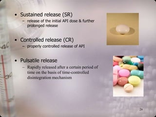 • Sustained release (SR)
   – release of the initial API dose & further
     prolonged release


• Controlled release (CR)
   – properly controlled release of API


• Pulsatile release
   – Rapidly released after a certain period of
     time on the basis of time-controlled
     disintegration mechanism




                                                  26
 