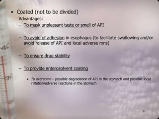 • Coated (not to be divided)
   Advantages:
   – To mask unpleasant taste or smell of API

   – To avoid of adhesion in esophagus (to facilitate swallowing and/or
     avoid release of API and local adverse rxns)

   – To ensure drug stability

   – To provide enterosolvent coating

       • To overcome – possible degradation of API in the stomach and possible local
         irritation/adverse reactions in the stomach




                                                                              33
 