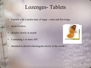 Lozenges- Tablets

• Formed with a harden base of sugar , water and flavorings

• never swallow

• dissolve slowly in mouth

• Containing 1 or more API

• Intended to dissolve/disintegrate slowly in the mouth




                                                              35
 