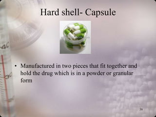 Hard shell- Capsule




• Manufactured in two pieces that fit together and
  hold the drug which is in a powder or granular
  form



                                                     38
 
