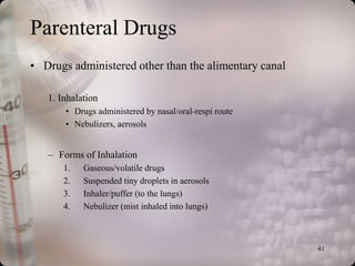 Parenteral Drugs
• Drugs administered other than the alimentary canal

   1. Inhalation
       • Drugs administered by nasal/oral-respi route
       • Nebulizers, aerosols


   – Forms of Inhalation
       1.   Gaseous/volatile drugs
       2.   Suspended tiny droplets in aerosols
       3.   Inhaler/puffer (to the lungs)
       4.   Nebulizer (mist inhaled into lungs)



                                                        41
 