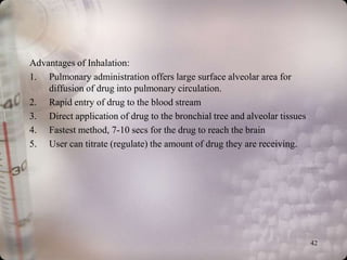Advantages of Inhalation:
1. Pulmonary administration offers large surface alveolar area for
    diffusion of drug into pulmonary circulation.
2. Rapid entry of drug to the blood stream
3. Direct application of drug to the bronchial tree and alveolar tissues
4. Fastest method, 7-10 secs for the drug to reach the brain
5. User can titrate (regulate) the amount of drug they are receiving.




                                                                           42
 