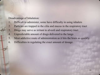 Disadvantage of Inhalation:
1. Difficult to administer, some have difficulty in using inhalers
2. Particles are trapped in the cilia and mucus in the respiratory tract
3. Drugs may serve as irritant to alveoli and respiratory tract
4. Unpredictable amount of drugs delivered to the lungs
5. Most addictive route of administration as it hits the brain so quickly.
6. Difficulties in regulating the exact amount of dosage.




                                                                         43
 