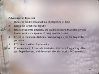 Advantages of Injection
1. Outcome can be predicted in a short period of time
2. Reach the target sites rapidly
3. Drugs given intra-arterially are used to localize drugs into certain
    tissues with few exposure of drug to other tissues.
4. Effective for administration of radio opaque dyes for diagnostic
    purposes.
5. Effects seen within few minutes.
6. Convenience in 1 time administration that has a long acting effect
    (ex. Depo-Provera, a birth control shot that works for 3 months)




                                                                          46
 