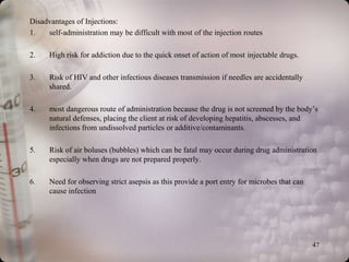 Disadvantages of Injections:
1.   self-administration may be difficult with most of the injection routes

2.    High risk for addiction due to the quick onset of action of most injectable drugs.

3.    Risk of HIV and other infectious diseases transmission if needles are accidentally
      shared.

4.    most dangerous route of administration because the drug is not screened by the body’s
      natural defenses, placing the client at risk of developing hepatitis, abscesses, and
      infections from undissolved particles or additive/contaminants.

5.    Risk of air boluses (bubbles) which can be fatal may occur during drug administration
      especially when drugs are not prepared properly.

6.    Need for observing strict asepsis as this provide a port entry for microbes that can
      cause infection




                                                                                             47
 