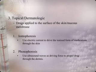 3. Topical/Dermatologic
   – Drugs applied to the surface of the skin/mucous
     membrane

   1. Iontophoresis
      •   Use electric current to drive the ionized form of medications
          through the skin


   2. Phonophoresis
      •   Use ultrasound waves as driving force to propel drug
          through the dermis.


                                                                      48
 