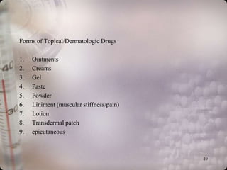 Forms of Topical/Dermatologic Drugs

1.   Ointments
2.   Creams
3.   Gel
4.   Paste
5.   Powder
6.   Liniment (muscular stiffness/pain)
7.   Lotion
8.   Transdermal patch
9.   epicutaneous



                                          49
 