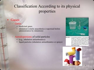 Classification According to its physical
                   properties

• Gases
  – Gases
      • medicinal gases
      • inhalation/volatile anaesthetics (vaporised before
        administration by inhalation)

  – Aerodispersions of solid particles
      • (e.g., inhalation antiasthmatics)
      • liquid particles (inhalation antiasthmatics or sprays)




                                                                 5
 