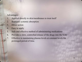 Advantages:
1. Applied directly to skin/membranes to treat itself
2. Bypasses systemic absorption
3. Direct action
4. Easy to apply
5. Safe and effective method of administering medications
6. Provides a slow, controlled release of the drugs into the body
7. Effective in maintaining plasma levels at constant levels for
    prolonged period of time.




                                                                    50
 