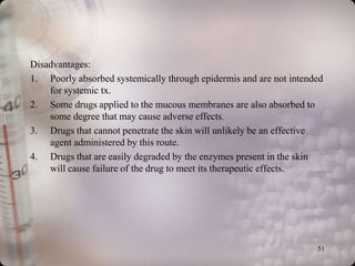 Disadvantages:
1. Poorly absorbed systemically through epidermis and are not intended
    for systemic tx.
2. Some drugs applied to the mucous membranes are also absorbed to
    some degree that may cause adverse effects.
3. Drugs that cannot penetrate the skin will unlikely be an effective
    agent administered by this route.
4. Drugs that are easily degraded by the enzymes present in the skin
    will cause failure of the drug to meet its therapeutic effects.




                                                                    51
 