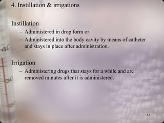 4. Instillation & irrigations

Instillation
   – Administered in drop form or
   – Administered into the body cavity by means of catheter
     and stays in place after administration.


Irrigation
   – Administering drugs that stays for a while and are
     removed minutes after it is administered.




                                                              52
 