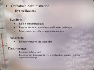 1. Opthalmic Administration
  –       Eye medications

  Eye drops
      •     Saline-containing liquid
      •     Used as vector to administer medication in the eye
      •     May contain steroids or topical anesthetics

  Advantage:
      •     Direct contact on the target site

 Disadvantages:
      •     Intolerance to bright light
      •     Excess use may discourage the eyes to produce tears naturally = increase
            dependence on drugs


                                                                                       53
 