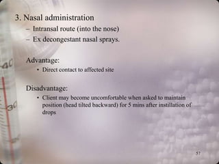 3. Nasal administration
   – Intransal route (into the nose)
   – Ex decongestant nasal sprays.

   Advantage:
      • Direct contact to affected site


   Disadvantage:
      • Client may become uncomfortable when asked to maintain
        position (head tilted backward) for 5 mins after instillation of
        drops




                                                                           57
 