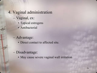 4. Vaginal administration
  – Vaginal, ex:
     • Topical estrogens
     • Antibacterial


  – Advantage:
     • Direct contact to affected site.


  – Disadvantage:
     • May cause severe vaginal wall irritation


                                                  58
 