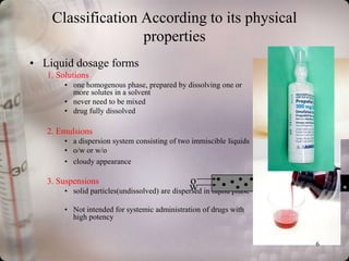 Classification According to its physical
                   properties
• Liquid dosage forms
   1. Solutions
        • one homogenous phase, prepared by dissolving one or
          more solutes in a solvent
        • never need to be mixed
        • drug fully dissolved

   2. Emulsions
        • a dispersion system consisting of two immiscible liquids
        • o/w or w/o
        • cloudy appearance

   3. Suspensions                                  o
        •                                         w in liquid phase
            solid particles(undissolved) are dispersed

        • Not intended for systemic administration of drugs with
          high potency


                                                                      6
 