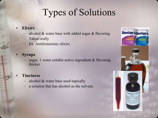 Types of Solutions
• Elixirs
   – alcohol & water base with added sugar & flavoring
   – Taken orally
   – Ex. Antihistaminic elixirs

• Syrups
   – sugar, 1 water soluble active ingredient & flavoring
     thicker

• Tinctures
   – alcohol & water base used topically
   – a solution that has alcohol as the solvent.




                                                            7
 