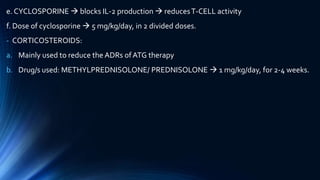 e. CYCLOSPORINE  blocks IL-2 production  reducesT-CELL activity
f. Dose of cyclosporine  5 mg/kg/day, in 2 divided doses.
- CORTICOSTEROIDS:
a. Mainly used to reduce the ADRs ofATG therapy
b. Drug/s used: METHYLPREDNISOLONE/ PREDNISOLONE  1 mg/kg/day, for 2-4 weeks.
 