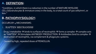A. DEFINITION:
“Condition, in which there is a reduction in the number of MATURE MYELOID
CELLS(Granulocytes & immature ones) in the body, to a total count of 500 cells/mm3, or
less.”
B. PATHOPHYSIOLOGY:
OCCURS BY 4 MECHANISMS:
1. HAPTEN MECHANISM:
- Drug / metabolite  binds to surfaces of neutrophils  forms a complex  complex acts
as “HAPTEN”  Stimulates ANTIBODY PRODUCTION  Antibodies bind to complex 
destruction of neutrophils, via complement & phagocytic systems.
- Caused by high, repeated doses of PENICILLIN.
 