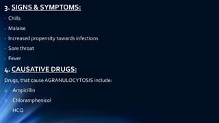 3. SIGNS & SYMPTOMS:
- Chills
- Malaise
- Increased propensity towards infections
- Sore throat
- Fever
4. CAUSATIVE DRUGS:
Drugs, that causeAGRANULOCYTOSIS include:
a. Ampicillin
b. Chloramphenicol
c. HCQ
 