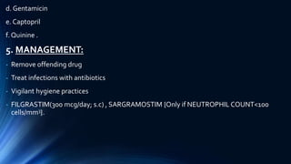 d. Gentamicin
e. Captopril
f. Quinine .
5. MANAGEMENT:
- Remove offending drug
- Treat infections with antibiotics
- Vigilant hygiene practices
- FILGRASTIM(300 mcg/day; s.c) , SARGRAMOSTIM {Only if NEUTROPHIL COUNT<100
cells/mm3}.
 