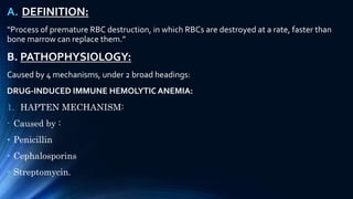 A. DEFINITION:
“Process of premature RBC destruction, in which RBCs are destroyed at a rate, faster than
bone marrow can replace them.”
B. PATHOPHYSIOLOGY:
Caused by 4 mechanisms, under 2 broad headings:
DRUG-INDUCED IMMUNE HEMOLYTIC ANEMIA:
1. HAPTEN MECHANISM:
- Caused by :
• Penicillin
• Cephalosporins
• Streptomycin.
 