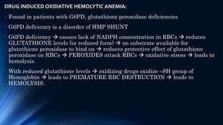 DRUG INDUCED OXIDATIVE HEMOLYTIC ANEMIA:
- Found in patients with G6PD, glutathione peroxidase deficiencies
- G6PD deficiency is a disorder of HMP SHUNT
- G6PD deficiency  causes lack of NADPH concentration in RBCs  reduces
GLUTATHIONE levels (in reduced form)  no substrate available for
glutathione peroxidase to bind on  reduces protective effect of glutathione
peroxidase on RBCs  PEROXIDES attack RBCs  oxidative stress  leads to
hemolysis
- With reduced glutathione levels  oxidizing drugs oxidize –SH group of
Hemoglobin  leads to PREMATURE RBC DESTRUCTION  leads to
HEMOLYSIS.
 