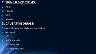 C. SIGNS & SYMPTOMS:
1. Pallor
2. Fatigue
3. SOB
4. Malaise.
D. CAUSATIVE DRUGS:
Drugs, that cause hemolytic anemia, include:
1. Metformin
2. NTU
3. Sulfacetamide
4. Sulfanilamide
5. Sulfamethoxazole.
 
