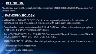 1. DEFINITION:
“Condition, in which there is abnormal development of RBC PRECURSORS(Megaloblasts), in
bone marrow”.
2. PATHOPHYSIOLOGY:
- VITAMIN B12, FOLATE DEFICIENCY  causes impaired proliferation & maturation of
hematopoietic cells  causes cell-cycle death, with subsequent sequestration.
- Drugs(Methotrexate, co-trimoxazole)  block DHFRase  Deoxy-thymidine triphosphate
is not formed  DNA synthesis doesn’t occur.
- Since CO-TRIMOXAZOLE is LESS-SPECIFIC to human DHFRase  disease occurs ONLY IN
THOSE,WITH VITAMIN B12/ FOLATE DEFICIENCIES.
- ANTI-EPILEPTIC DRUGS(Phenobarbital, primidone, phenytoin)  cause disease in 2 ways:
a. Blockage of folate metabolism
b. Increased folate catabolism.
 