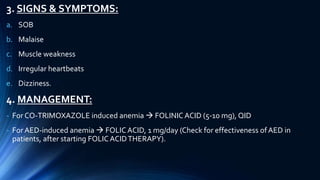 3. SIGNS & SYMPTOMS:
a. SOB
b. Malaise
c. Muscle weakness
d. Irregular heartbeats
e. Dizziness.
4. MANAGEMENT:
- For CO-TRIMOXAZOLE induced anemia  FOLINIC ACID (5-10 mg), QID
- ForAED-induced anemia  FOLICACID, 1 mg/day (Check for effectiveness ofAED in
patients, after starting FOLICACIDTHERAPY).
 