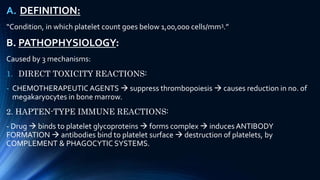 A. DEFINITION:
“Condition, in which platelet count goes below 1,00,000 cells/mm3.”
B. PATHOPHYSIOLOGY:
Caused by 3 mechanisms:
1. DIRECT TOXICITY REACTIONS:
- CHEMOTHERAPEUTIC AGENTS  suppress thrombopoiesis  causes reduction in no. of
megakaryocytes in bone marrow.
2. HAPTEN-TYPE IMMUNE REACTIONS:
- Drug  binds to platelet glycoproteins  forms complex  induces ANTIBODY
FORMATION  antibodies bind to platelet surface  destruction of platelets, by
COMPLEMENT & PHAGOCYTIC SYSTEMS.
 