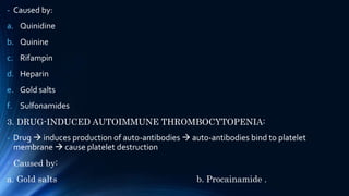- Caused by:
a. Quinidine
b. Quinine
c. Rifampin
d. Heparin
e. Gold salts
f. Sulfonamides
3. DRUG-INDUCED AUTOIMMUNE THROMBOCYTOPENIA:
- Drug  induces production of auto-antibodies  auto-antibodies bind to platelet
membrane  cause platelet destruction
- Caused by:
a. Gold salts b. Procainamide .
 