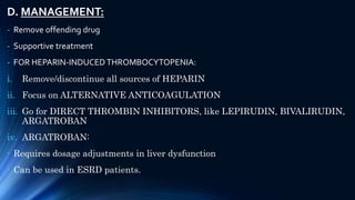 D. MANAGEMENT:
- Remove offending drug
- Supportive treatment
- FOR HEPARIN-INDUCEDTHROMBOCYTOPENIA:
i. Remove/discontinue all sources of HEPARIN
ii. Focus on ALTERNATIVE ANTICOAGULATION
iii. Go for DIRECT THROMBIN INHIBITORS, like LEPIRUDIN, BIVALIRUDIN,
ARGATROBAN
iv. ARGATROBAN:
- Requires dosage adjustments in liver dysfunction
- Can be used in ESRD patients.
 