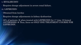 v. BIVALIRUDIN:
- Requires dosage adjustment in severe renal failure.
vi. LEPIRUDIN:
- Obtained from leeches
- Requires dosage adjustments in kidney dysfunction
- 30% of patients  when treated with LEPIRUDIN for 1st time  formed
ANTIBODIES  Thus, focus on ONLY ONE TREATMENT COURSE FOR
LEPIRUDIN.
 