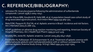 C. REFERENCE/BIBLIOGRAPHY:
1. Johnston FD. Granulocytopenia following the administration of sulfanilamide
compounds. Lancet 1938;2:1004–1047.
2. van der Klauw MM, Goudsmit R, Halie MR, et al. A population-based case-cohort study of
drug-associated agranulocytosis. Arch Intern Med 1999;159:369–374.
3. Maluf EM, Pasquini R, Eluf JN, et al. Aplastic anemia in Brazil: incidence and risk factors.
Am J Hematol 2002;71:268–274.
4. ASHP guidelines on adverse drug reaction monitoring and reporting. American Society of
Hospital Pharmacy. Am J Health Syst Pharm 1995;52:417–419.
5. Brodsky RA, Jones RJ. Aplastic anaemia. Lancet 2005;365:1647–1656.
6. Frickhofen N, Kaltwasser JP, Schrezenmeier H, et al.Treatment of aplastic anemia with
antilymphocyte globulin and methylprednisolone with or without cyclosporine.The
GermanAplastic Anemia Study Group. N Engl J Med 1991;324:1297–1304.
 