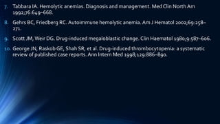 7. Tabbara IA. Hemolytic anemias. Diagnosis and management. Med Clin North Am
1992;76:649–668.
8. Gehrs BC, Friedberg RC. Autoimmune hemolytic anemia. Am J Hematol 2002;69:258–
271.
9. Scott JM, Weir DG. Drug-induced megaloblastic change. Clin Haematol 1980;9:587–606.
10. George JN, Raskob GE, Shah SR, et al. Drug-induced thrombocytopenia: a systematic
review of published case reports. Ann Intern Med 1998;129:886–890.
 