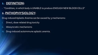 1. DEFINITION:
- “Condition, in which body is UNABLE to produce ENOUGH NEW BLOOD CELLS”
2. PATHOPHYSIOLOGY:
Drug-inducedAplastic Anemia can be caused by 3 mechanisms:
i. Direct, dose-related drug toxicity
ii. Idiosyncratic mechanisms
iii. Drug-induced autoimmune aplastic anemia.
 