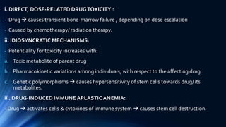 i. DIRECT, DOSE-RELATED DRUGTOXICITY :
- Drug  causes transient bone-marrow failure , depending on dose escalation
- Caused by chemotherapy/ radiation therapy.
ii. IDIOSYNCRATIC MECHANISMS:
- Potentiality for toxicity increases with:
a. Toxic metabolite of parent drug
b. Pharmacokinetic variations among individuals, with respect to the affecting drug
c. Genetic polymorphisms  causes hypersensitivity of stem cells towards drug/ its
metabolites.
iii. DRUG-INDUCED IMMUNE APLASTIC ANEMIA:
- Drug  activates cells & cytokines of immune system  causes stem cell destruction.
 