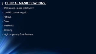 3. CLINICAL MANIFESTATIONS:
- WBC count < 3,500 cells/cumm
- Low Hb count(<10 g/dL)
- Fatigue
- Fever
- Weakness
- Bleeding
- High propensity for infections.
 