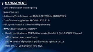 5. MANAGEMENT:
- Early withdrawal of offending drug
- Supportive care
- Antibiotics(For infections, use BROAD-SPECTRUM ANTIBIOTICS)
- Transfusion(to supplement RBCs & PLATELETS)
- HSCT(Hematopoietic Stem CellTransplantation)
- IMMUNOSUPPRESSIVE THERAPY:
a. Usually combination of ATG(Antithymocyte Globulin) & CYCLOSPORINE is used
b. ATG is derived from horses/rabbits
c. ATG  consists of polyclonal IgG  directed againstT-CELLS
d. Dose of ATG : 40 mg/kg/day, for 4 days.
 