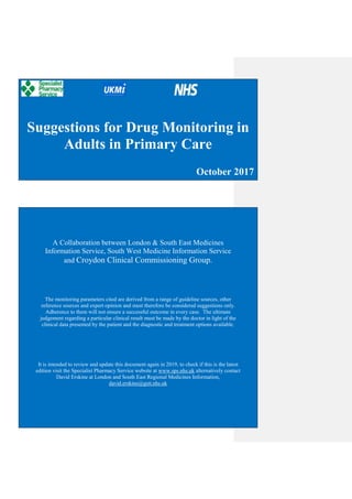 1
Suggestions for Drug Monitoring in
Adults in Primary Care
October 2017
A Collaboration between London & South East Medicines
Information Service, South West Medicine Information Service
and Croydon Clinical Commissioning Group.
The monitoring parameters cited are derived from a range of guideline sources, other
reference sources and expert opinion and must therefore be considered suggestions only.
Adherence to them will not ensure a successful outcome in every case. The ultimate
judgement regarding a particular clinical result must be made by the doctor in light of the
clinical data presented by the patient and the diagnostic and treatment options available.
It is intended to review and update this document again in 2019, to check if this is the latest
edition visit the Specialist Pharmacy Service website at www.sps.nhs.uk alternatively contact
David Erskine at London and South East Regional Medicines Information,
david.erskine@gstt.nhs.uk
 