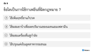 ข้อใดเป็นการใช้กาเฟอีนที่ผิดกฎหมาย ?
ใช้เพิ่มฤทธิ์ยาแก้ปวดA
B
C
D
ใช้ผสมยาบ้าเพื่อลดปริมาณของเมทแอมเฟตามีน
ใช้ผสมเครื่องดื่มชูกาลัง
ใช้ปรุงแต่งในอุตสาหกรรมขนม
 