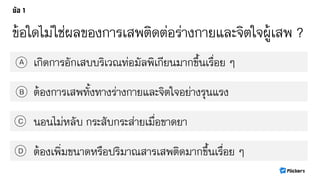 ข้อใดไม่ใช่ผลของการเสพติดต่อร่างกายและจิตใจผู้เสพ ?
เกิดการอักเสบบริเวณท่อมัลพิเกียนมากขึ้นเรื่อย ๆA
B
C
D
ต้องการเสพทั้งทางร่างกายและจิตใจอย่างรุนแรง
นอนไม่หลับ กระสับกระส่ายเมื่อขาดยา
ต้องเพิ่มขนาดหรือปริมาณสารเสพติดมากขึ้นเรื่อย ๆ
 