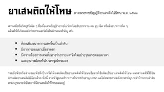 ตามพระราชบัญญัติยา๶สพติดให้โทษ พ.ศ. ๒๕๒๒
สารเคมีหรือวัตถุชนิดใด ๆ ซึ่งเมื่อเสพเข้าสู่ร่างกายไม่ว่าจะโดยรับประทาน ดม สูบ ฉีด หรือด้วยประการใด ๆ
แล้วทาให้เกิดผลต่อร่างกายและจิตใจในลักษณะสาคัญ เช่น
 ต้องเพิ่มขนาดการเสพขึ้นเป็นลาดับ
 มีอาการถอนยาเมื่อขาดยา
 มีความต้องการเสพทั้งทางร่างกายและจิตใจอย่างรุนแรงตลอดเวลา
 และสุขภาพโดยทั่วไปจะทรุดโทรมลง
รวมถึงพืชหรือส่วนของพืชที่เป็นหรือให้ผลผลิตเป็นยา๶สพติดให้โทษหรืออาจใช้ผลิตเป็นยา๶สพติดให้โทษ และสารเคมีที่ใช้ใน
การผลิตยา๶สพติดให้โทษด้วย ทั้งนี้ ตามที่รัฐมนตรีประกาศในราชกิจจานุเบกษา แต่ไม่หมายความถึงยาสามัญประจาบ้านบางตารับ
ตามกฎหมายว่าด้วยยาที่มียา๶สพติดให้โทษผสมอยู่
 