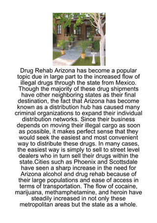Drug Rehab Arizona has become a popular
 topic due in large part to the increased flow of
    illegal drugs through the state from Mexico.
  Though the majority of these drug shipments
     have other neighboring states as their final
 destination, the fact that Arizona has become
 known as a distribution hub has caused many
criminal organizations to expand their individual
     distribution networks. Since their business
 depends on moving their illegal cargo as soon
  as possible, it makes perfect sense that they
  would seek the easiest and most convenient
 way to distribute these drugs. In many cases,
 the easiest way is simply to sell to street level
  dealers who in turn sell their drugs within the
   state.Cities such as Phoenix and Scottsdale
    have seen a sharp increase in the need for
    Arizona alcohol and drug rehab because of
  their large populations and ease of access in
   terms of transportation. The flow of cocaine,
marijuana, methamphetamine, and heroin have
         steadily increased in not only these
   metropolitan areas but the state as a whole.
 