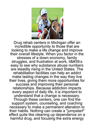 Drug rehab centers in Michigan offer an
     incredible opportunity to those that are
  looking to make a life change and improve
 their overall lifestyle. When you factor in the
       stresses of a down economy, family
  struggles, and frustration at work, it&#39;s
 easy to see why substance abuse numbers
 are steadily rising in the United States. The
   rehabilitation facilities can help an addict
   make lasting changes in the way they live
their lives, giving them more opportunities for
      success and improving their personal
   relationships. Because addiction impacts
   every aspect of daily life, it is important to
    understand that a change is necessary.
    Through these centers, one can find the
  support system, counseling, and coaching
necessary to make a permanent alteration to
their habits. Nothing can create a "jumpstart"
effect quite like cleaning up dependence on a
 harmful drug, and focusing the extra energy
 